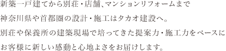 新築一戸建てから別荘・店舗、マンションリフォームまで神奈川県や首都圏の設計・施工はタカオ建設へ。別荘や保養所の建築現場で培ってきた提案力・施工力をベースにお客様に新しい感動と心地よさをお届けします。